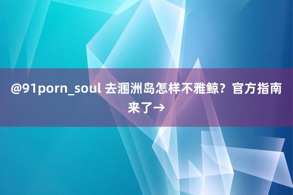 @91porn_soul 去涠洲岛怎样不雅鲸？官方指南来了→