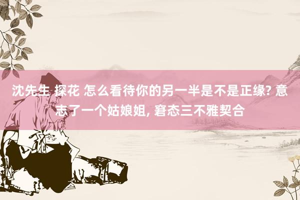 沈先生 探花 怎么看待你的另一半是不是正缘? 意志了一个姑娘姐， 窘态三不雅契合