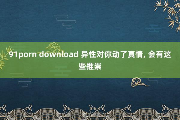 91porn download 异性对你动了真情， 会有这些推崇