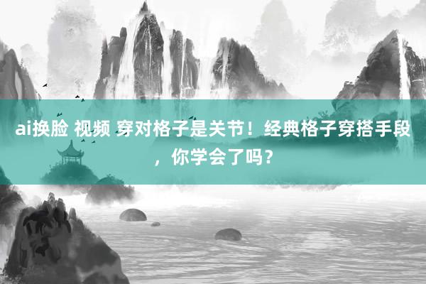 ai换脸 视频 穿对格子是关节！经典格子穿搭手段，你学会了吗？