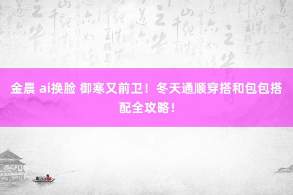 金晨 ai换脸 御寒又前卫！冬天通顺穿搭和包包搭配全攻略！