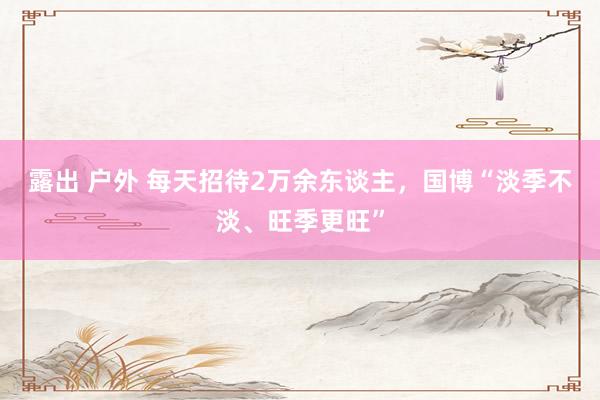 露出 户外 每天招待2万余东谈主，国博“淡季不淡、旺季更旺”