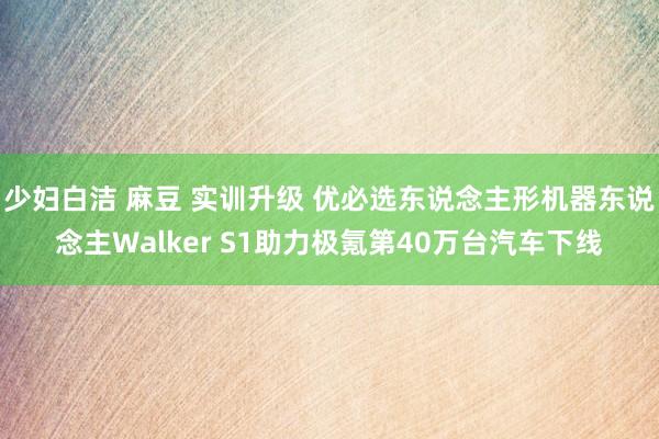 少妇白洁 麻豆 实训升级 优必选东说念主形机器东说念主Walker S1助力极氪第40万台汽车下线