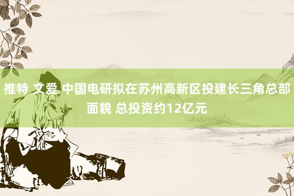 推特 文爱 中国电研拟在苏州高新区投建长三角总部面貌 总投资约12亿元