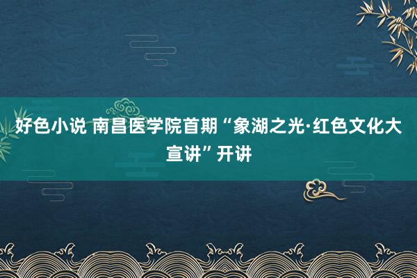 好色小说 南昌医学院首期“象湖之光·红色文化大宣讲”开讲