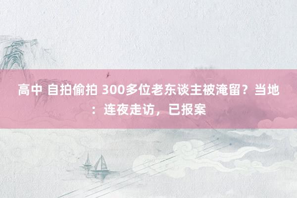 高中 自拍偷拍 300多位老东谈主被淹留？当地：连夜走访，已报案