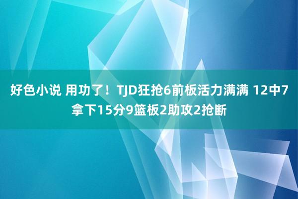 好色小说 用功了！TJD狂抢6前板活力满满 12中7拿下15分9篮板2助攻2抢断