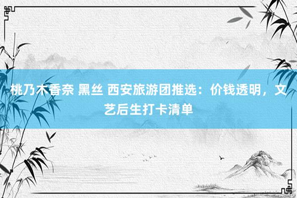 桃乃木香奈 黑丝 西安旅游团推选：价钱透明，文艺后生打卡清单