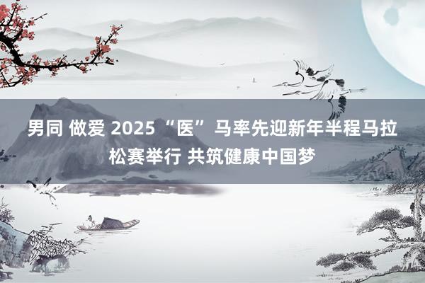 男同 做爱 2025 “医” 马率先迎新年半程马拉松赛举行 共筑健康中国梦