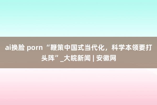 ai换脸 porn “鞭策中国式当代化，科学本领要打头阵”_大皖新闻 | 安徽网