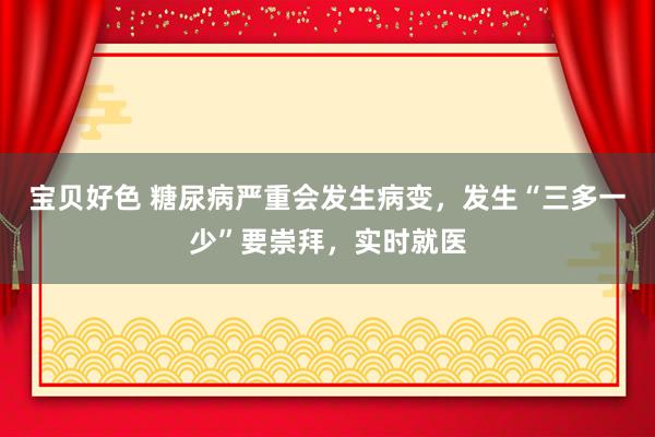 宝贝好色 糖尿病严重会发生病变，发生“三多一少”要崇拜，实时就医