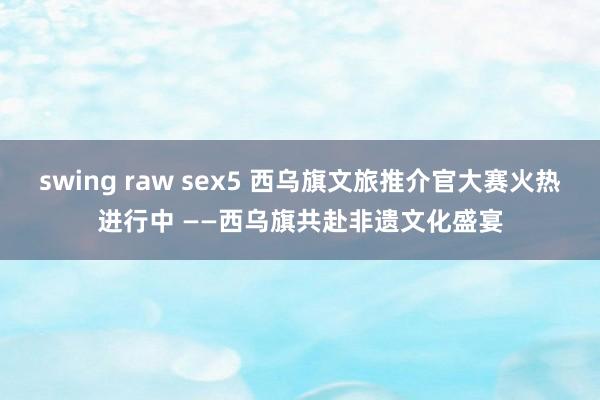 swing raw sex5 西乌旗文旅推介官大赛火热进行中 ——西乌旗共赴非遗文化盛宴