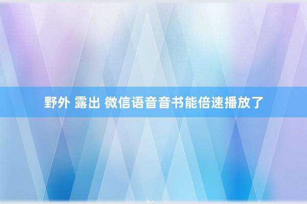 野外 露出 微信语音音书能倍速播放了