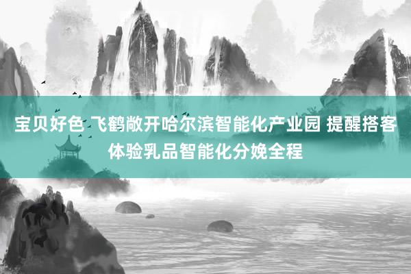 宝贝好色 飞鹤敞开哈尔滨智能化产业园 提醒搭客体验乳品智能化分娩全程