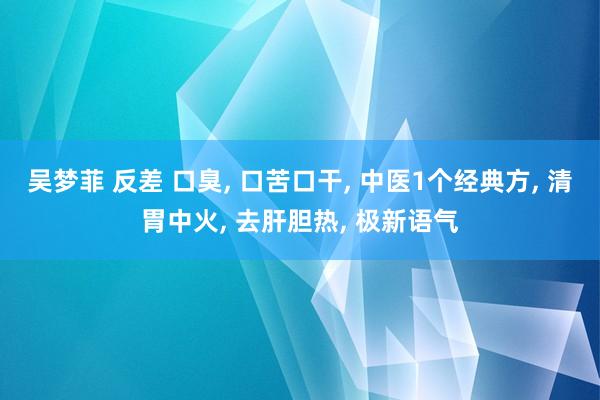 吴梦菲 反差 口臭， 口苦口干， 中医1个经典方， 清胃中火， 去肝胆热， 极新语气