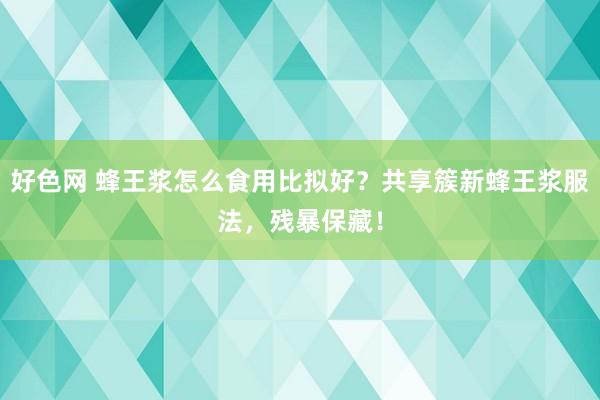 好色网 蜂王浆怎么食用比拟好？共享簇新蜂王浆服法，残暴保藏！