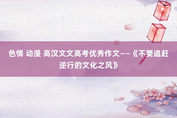 色情 动漫 高汉文文高考优秀作文——《不要追赶逆行的文化之风》