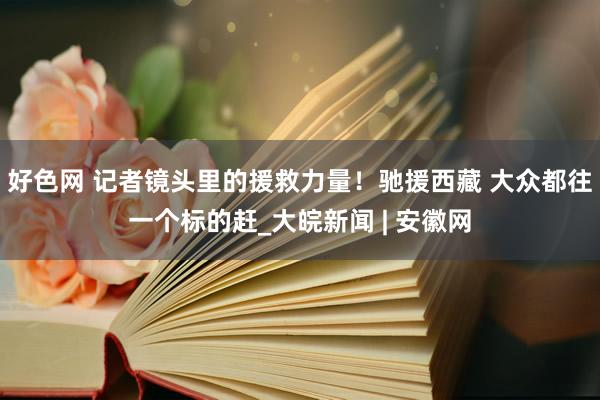 好色网 记者镜头里的援救力量！驰援西藏 大众都往一个标的赶_大皖新闻 | 安徽网