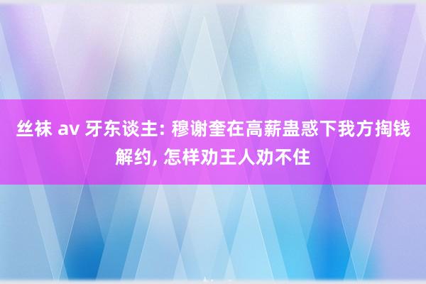 丝袜 av 牙东谈主: 穆谢奎在高薪蛊惑下我方掏钱解约， 怎样劝王人劝不住