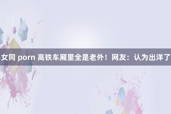 女同 porn 高铁车厢里全是老外！网友：认为出洋了