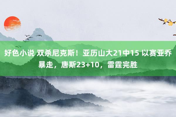 好色小说 双杀尼克斯！亚历山大21中15 以赛亚乔暴走，唐斯23+10，雷霆完胜