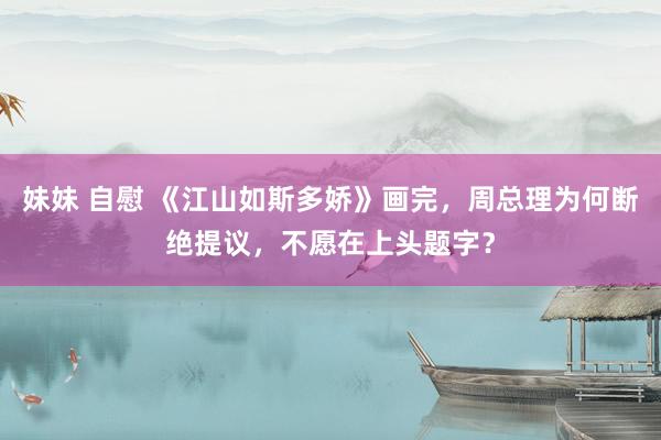 妹妹 自慰 《江山如斯多娇》画完，周总理为何断绝提议，不愿在上头题字？