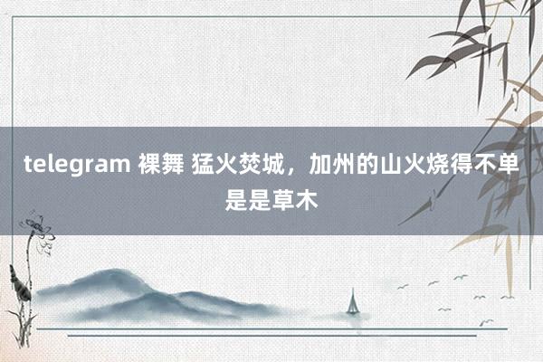 telegram 裸舞 猛火焚城，加州的山火烧得不单是是草木