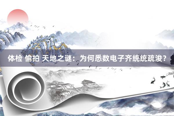 体检 偷拍 天地之谜：为何悉数电子齐统统疏浚？