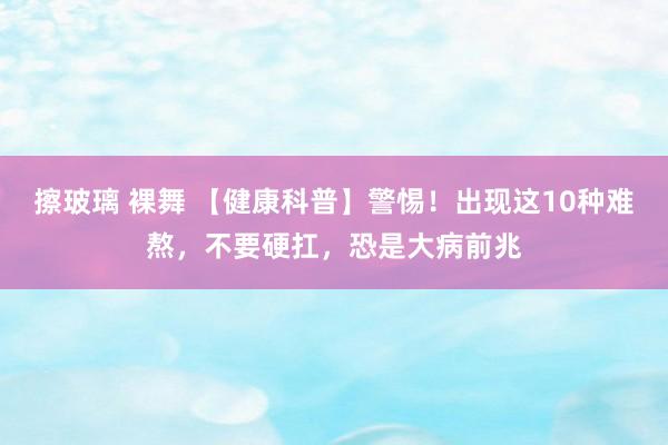 擦玻璃 裸舞 【健康科普】警惕！出现这10种难熬，不要硬扛，恐是大病前兆