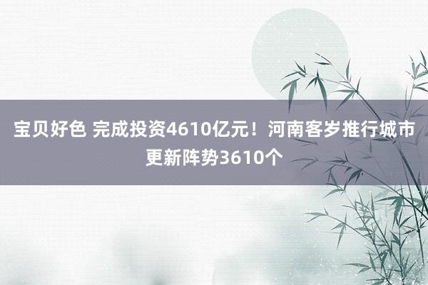 宝贝好色 完成投资4610亿元！河南客岁推行城市更新阵势3610个