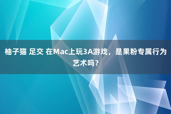 柚子猫 足交 在Mac上玩3A游戏，是果粉专属行为艺术吗？