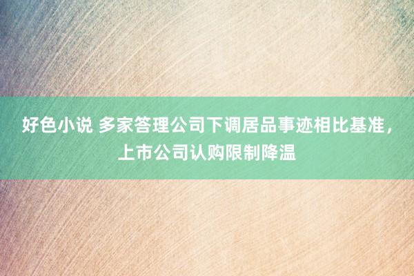 好色小说 多家答理公司下调居品事迹相比基准，上市公司认购限制降温