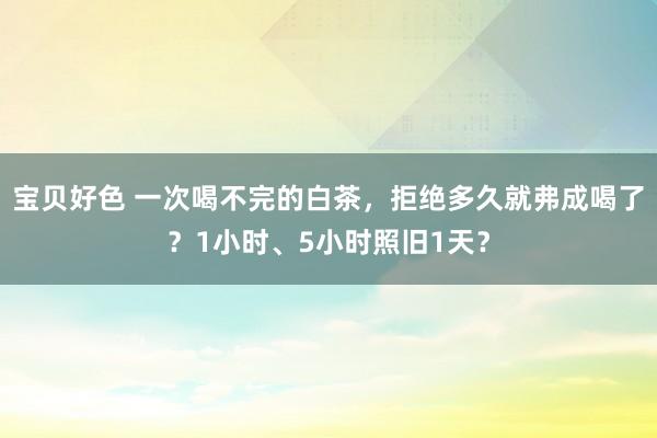 宝贝好色 一次喝不完的白茶，拒绝多久就弗成喝了？1小时、5小时照旧1天？