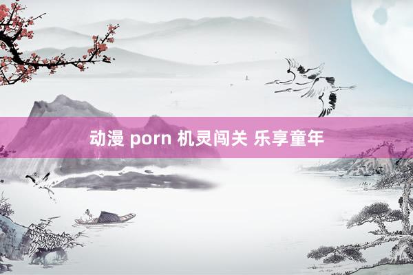 动漫 porn 机灵闯关 乐享童年