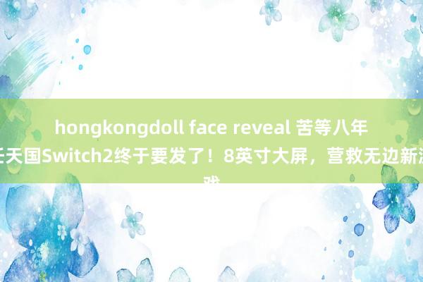 hongkongdoll face reveal 苦等八年，任天国Switch2终于要发了！8英寸大屏，营救无边新游戏