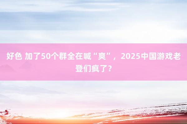 好色 加了50个群全在喊“爽”，2025中国游戏老登们疯了？