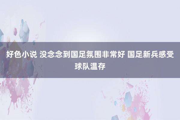 好色小说 没念念到国足氛围非常好 国足新兵感受球队温存