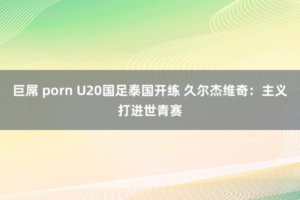 巨屌 porn U20国足泰国开练 久尔杰维奇：主义打进世青赛