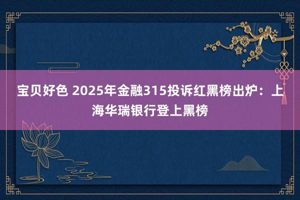 宝贝好色 2025年金融315投诉红黑榜出炉：上海华瑞银行登上黑榜