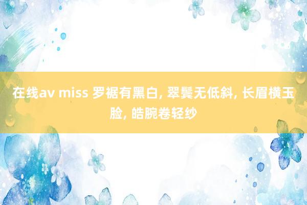 在线av miss 罗裾有黑白， 翠鬓无低斜， 长眉横玉脸， 皓腕卷轻纱