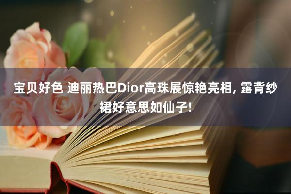 宝贝好色 迪丽热巴Dior高珠展惊艳亮相， 露背纱裙好意思如仙子!