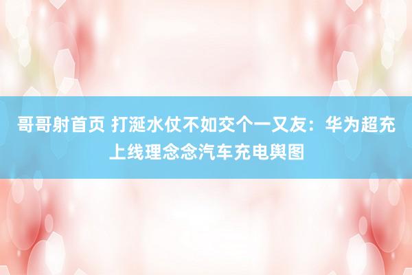 哥哥射首页 打涎水仗不如交个一又友：华为超充上线理念念汽车充电舆图