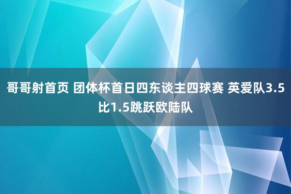 哥哥射首页 团体杯首日四东谈主四球赛 英爱队3.5比1.5跳跃欧陆队