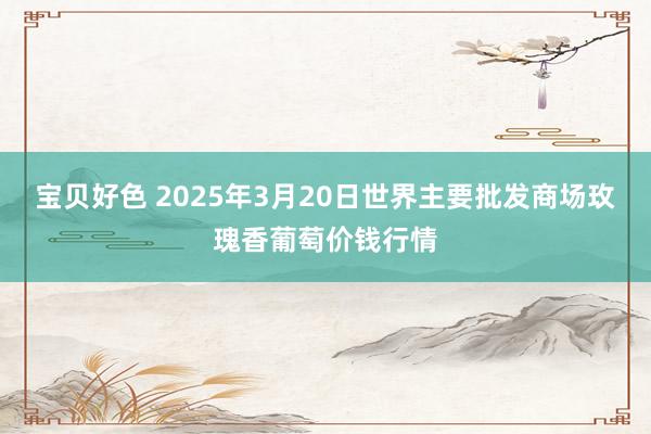 宝贝好色 2025年3月20日世界主要批发商场玫瑰香葡萄价钱行情