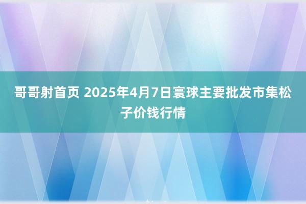哥哥射首页 2025年4月7日寰球主要批发市集松子价钱行情