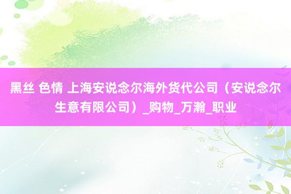 黑丝 色情 上海安说念尔海外货代公司（安说念尔生意有限公司）_购物_万瀚_职业