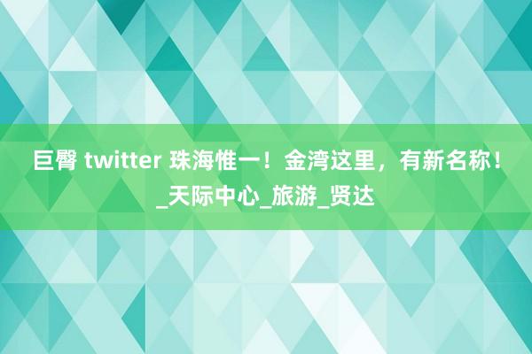 巨臀 twitter 珠海惟一！金湾这里，有新名称！_天际中心_旅游_贤达
