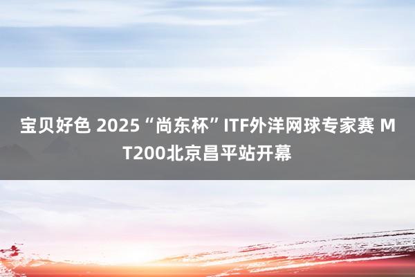 宝贝好色 2025“尚东杯”ITF外洋网球专家赛 MT200北京昌平站开幕
