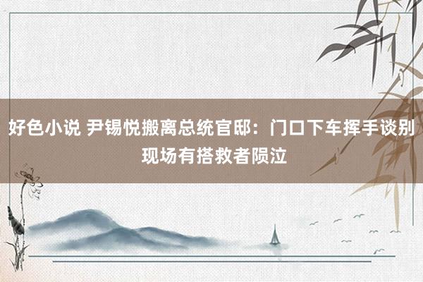 好色小说 尹锡悦搬离总统官邸：门口下车挥手谈别 现场有搭救者陨泣