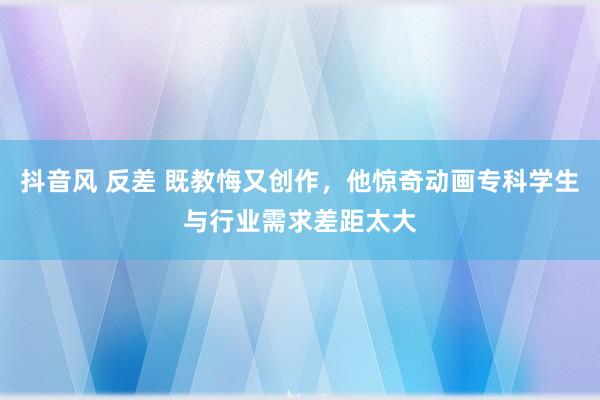 抖音风 反差 既教悔又创作，他惊奇动画专科学生与行业需求差距太大